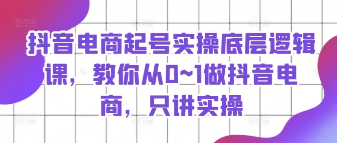 抖音电商起号实操底层逻辑课，教你从0~1做抖音电商，只讲实操 - 淘客掘金网-淘客掘金网