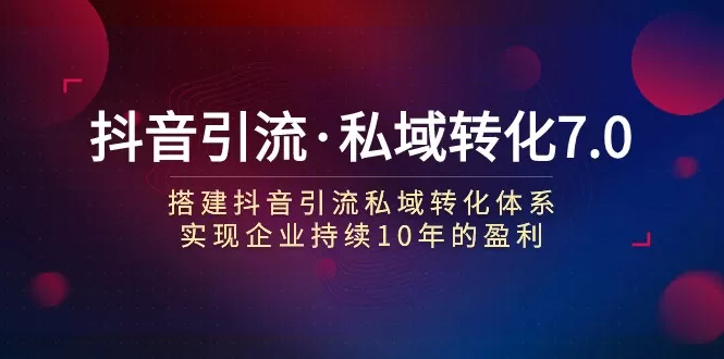 抖音引流·私域转化7.0：搭建抖音引流·私域转化体系 实现企业持续10年盈利 - 淘客掘金网-淘客掘金网