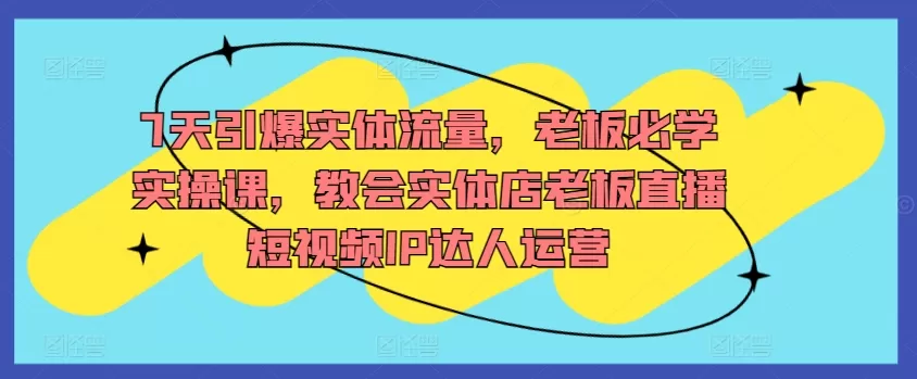 7天引爆实体流量，老板必学实操课，教会实体店老板直播短视频IP达人运营 - 淘客掘金网-淘客掘金网