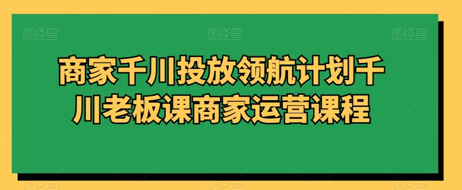 商家千川投放领航计划千川老板课商家运营课程 - 淘客掘金网-淘客掘金网