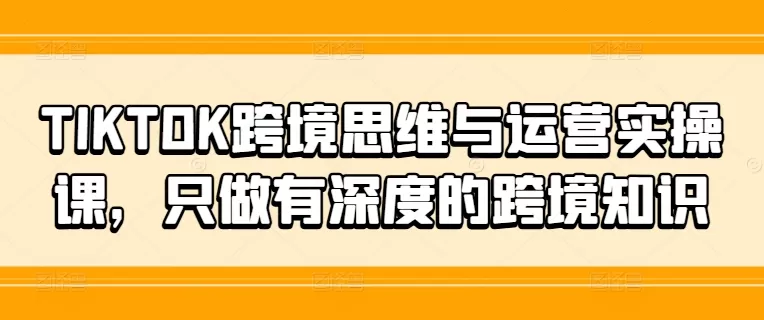 TIKTOK跨境思维与运营实操课，只做有深度的跨境知识 - 淘客掘金网-淘客掘金网