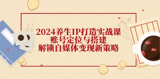 2024养生IP打造实战课：账号定位与搭建，解锁自媒体变现新策略 - 淘客掘金网-淘客掘金网