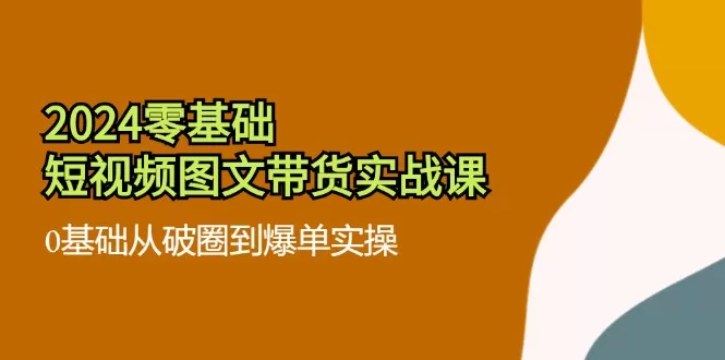 2024零基础短视频图文带货实战课：0基础从破圈到爆单实操（36节） - 淘客掘金网-淘客掘金网