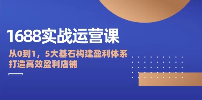 1688实战运营课：从0到1，5大基石构建盈利体系，打造高效盈利店铺 - 淘客掘金网-淘客掘金网