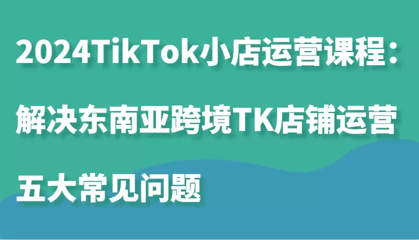 2024TikTok小店运营课程：解决东南亚跨境TK店铺运营五大常见问题 - 淘客掘金网-淘客掘金网