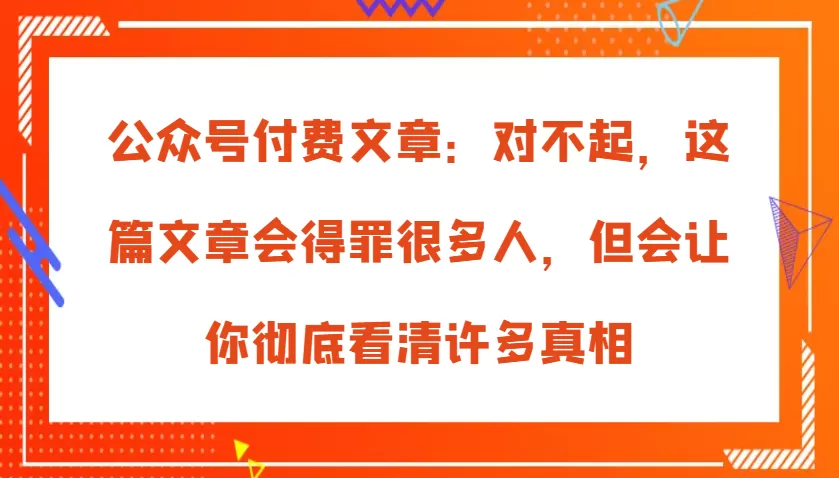 公众号付费文章：对不起，这篇文章会得罪很多人，但会让你彻底看清许多真相 - 淘客掘金网-淘客掘金网