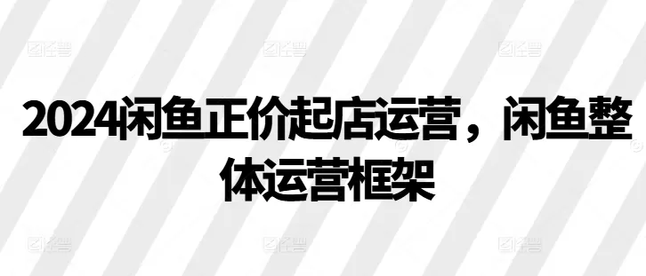 2024闲鱼正价起店运营，闲鱼整体运营框架 - 淘客掘金网-淘客掘金网