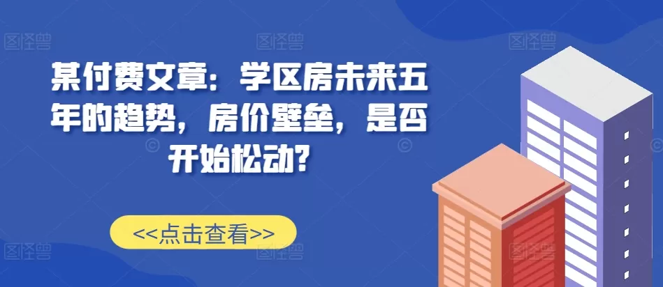 某付费文章：学区房未来五年的趋势，房价壁垒，是否开始松动? - 淘客掘金网-淘客掘金网