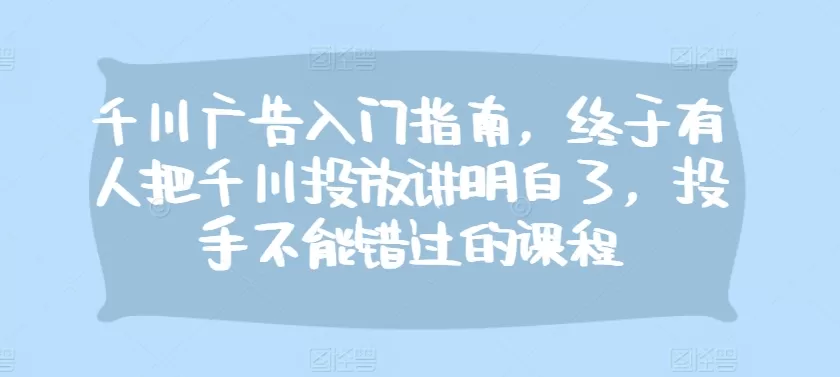 千川广告入门指南，终于有人把千川投放讲明白了，投手不能错过的课程 - 淘客掘金网-淘客掘金网