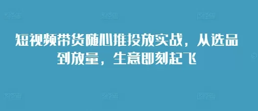 短视频带货随心推投放实战，从选品到放量，生意即刻起飞 - 淘客掘金网-淘客掘金网