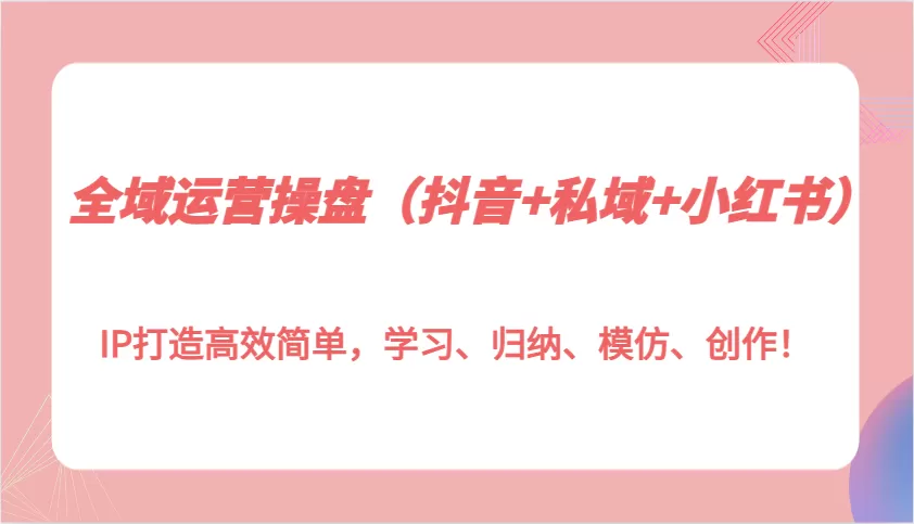 全域运营操盘（抖音+私域+小红书）IP打造高效简单，学习、归纳、模仿、创作！ - 淘客掘金网-淘客掘金网