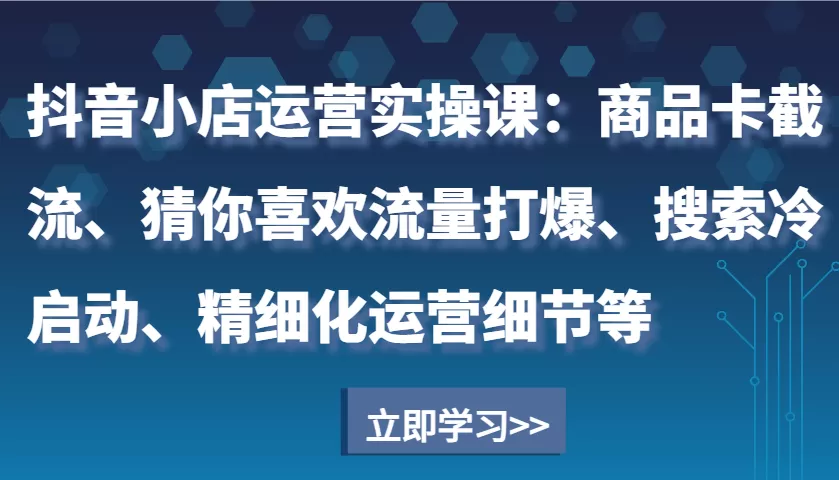 抖音小店运营实操课：商品卡截流、猜你喜欢流量打爆、搜索冷启动、精细化运营细节等 - 淘客掘金网-淘客掘金网